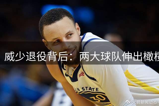 威少退役背后：两大球队伸出橄榄枝，为何选择离开？