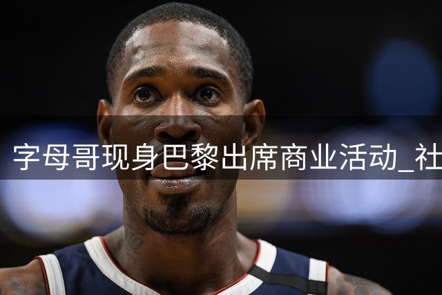 字母哥现身巴黎出席商业活动 社交媒体晒照宣传新品