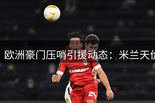 欧洲豪门压哨引援动态：米兰天价签比利时飞翼 利物浦锁定法国快马
