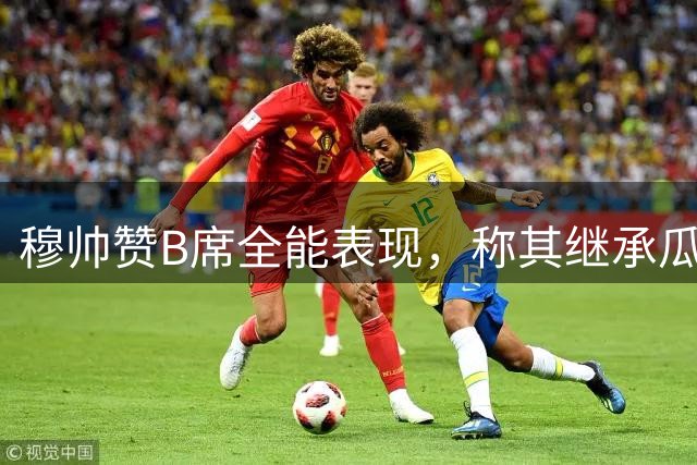 穆帅赞B席全能表现，称其继承瓜帅理念